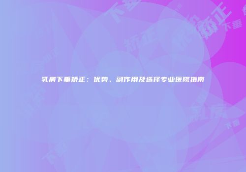 乳房下垂矫正:优势、副作用及选择专业医院指南