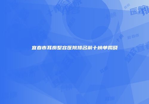 宜春市耳廓整容医院排名前十榜单揭晓