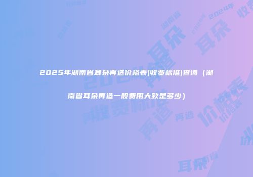 2025年湖南省耳朵再造价格表(收费标准)查询(湖南省耳朵再造一般费用大致是多少)
