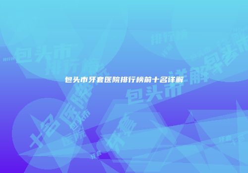 包头市牙套医院排行榜前十名详解