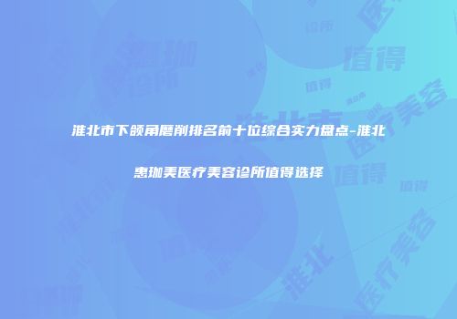 淮北市下颌角磨削排名前十位综合实力盘点-淮北惠珈美医疗美容诊所值得选择