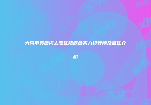大同市鼻唇沟去除医院综合实力排行榜及名医介绍