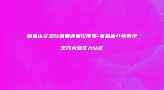 南昌市正规改善眼底黄斑医院-南昌青丝绾医疗美容大咖实力认证