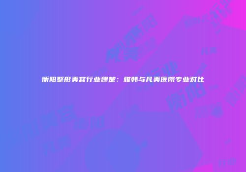 衡阳整形美容行业翘楚:雅韩与凡美医院专业对比