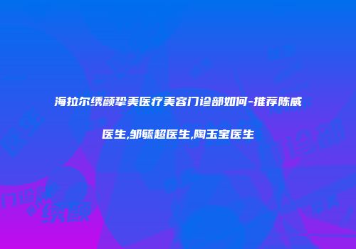 海拉尔绣颜挚美医疗美容门诊部如何-推荐陈威医生,邹毓超医生,陶玉宝医生