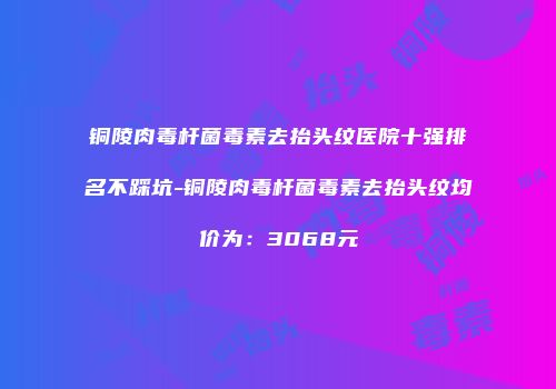 铜陵肉毒杆菌毒素去抬头纹医院十强排名不踩坑-铜陵肉毒杆菌毒素去抬头纹均价为:3068元