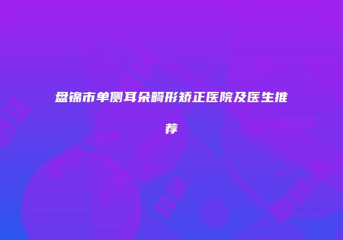 盘锦市单侧耳朵畸形矫正医院及医生推荐